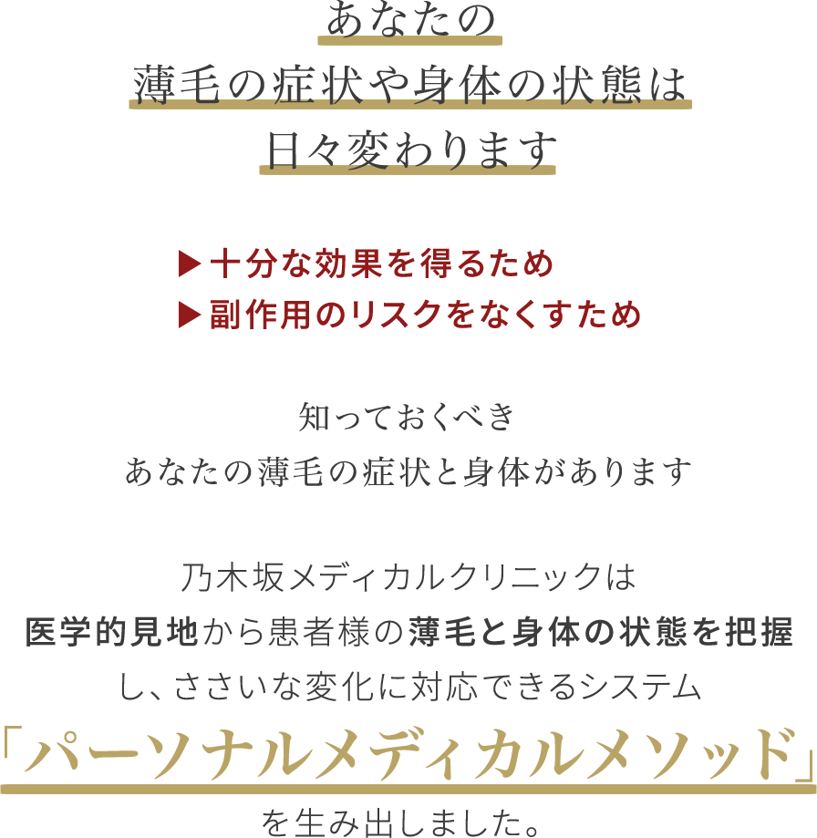 あなたの薄毛の症状や身体の状態は日々変わります 十分な効果を得るため 副作用のリスクをなくすため 知っておくべきあなたの薄毛の症状と身体があります乃木坂メディカルクリニックは医学的見地から患者様の薄毛と身体の状態を把握し、ささいな変化に対応できるシステム「パーソナルメディカルメソッド」を生み出しました。